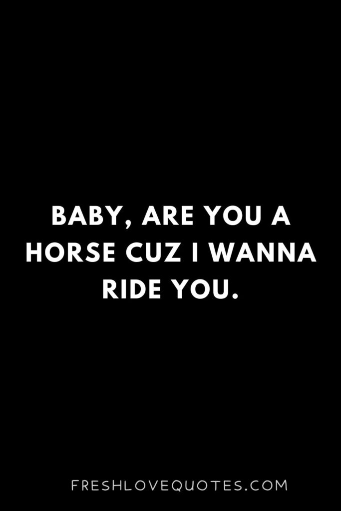 Baby are you a horse cuz I wanna ride you.