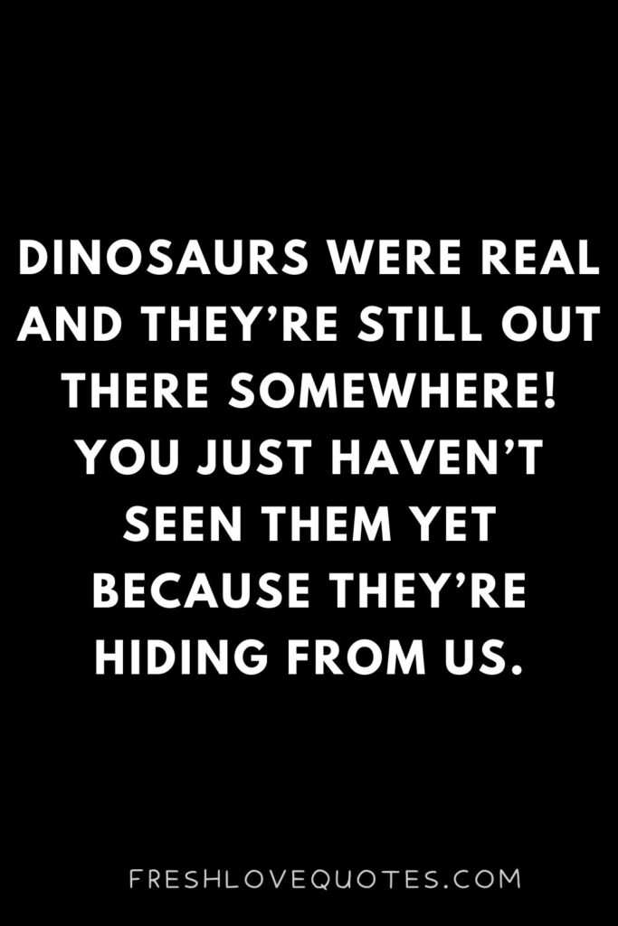 Dinosaurs were real and they’re still out there somewhere! You just haven’t seen them yet because they’re hiding from us.