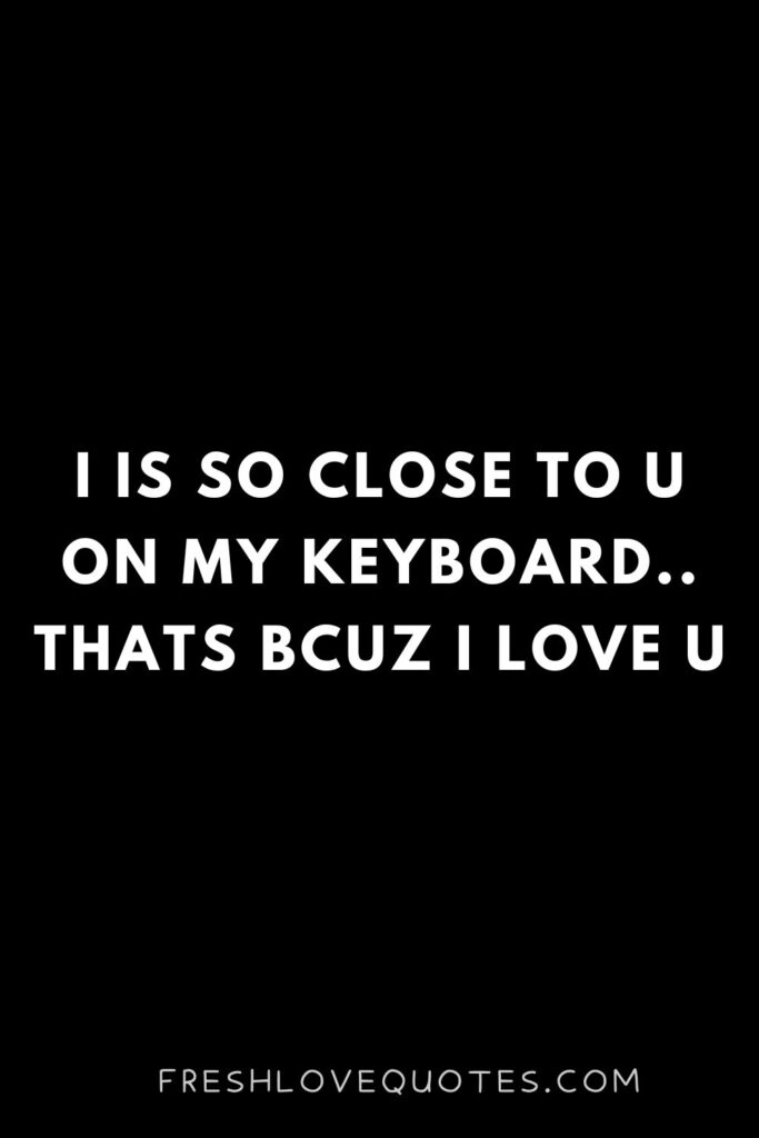 I is so close to u on my keyboard.. Thats bcuz i love u