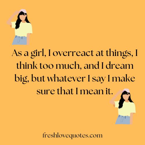 As a girl, I overreact at things, I think too much, and I dream big, but whatever I say I make sure that I mean it.