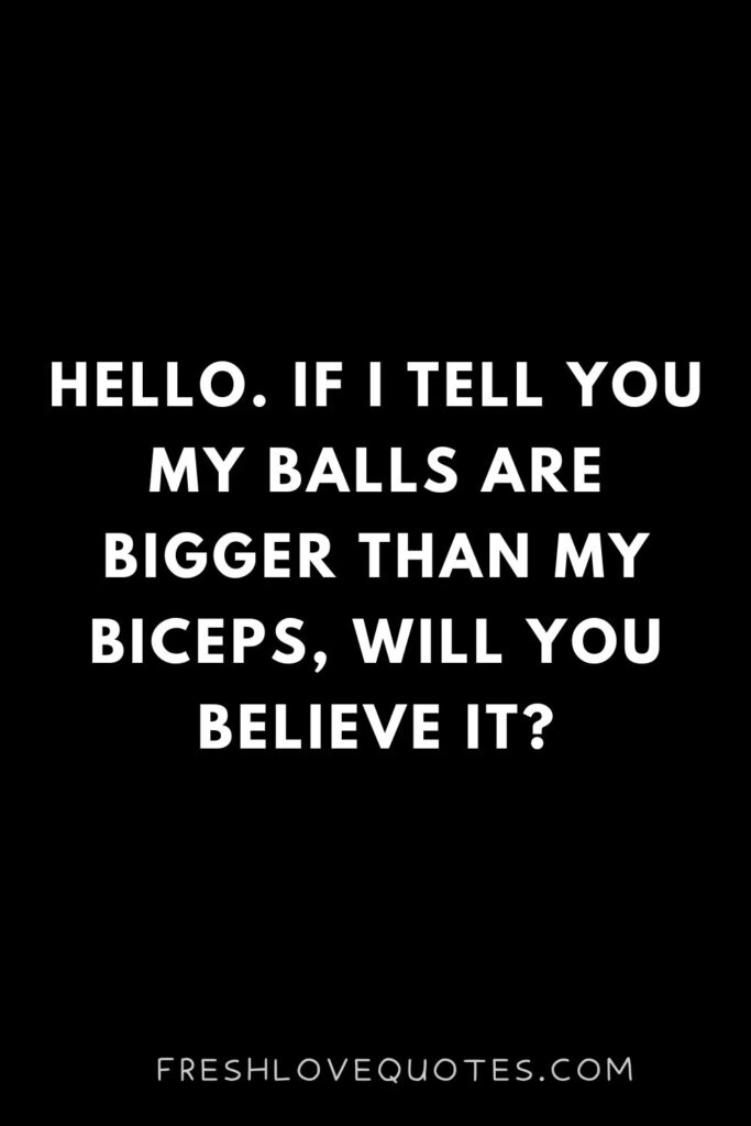 Hello. If I tell you my balls are bigger than my biceps, will you believe it