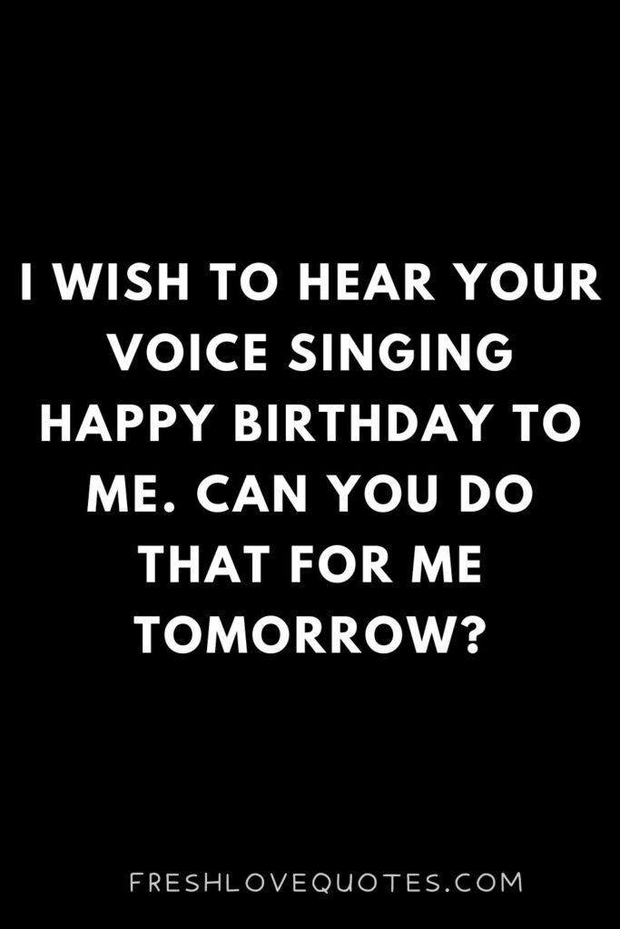 I wish to hear your voice singing happy birthday to me. Can you do that for me tomorrow