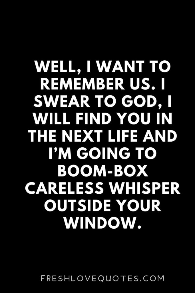 Well, I want to remember us. I swear to God, I will find you in the next life and I’m going to boom-box Careless Whisper outside your window.