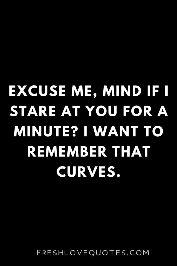 Excuse me, mind if I stare at you for a minute I want to remember that curves.