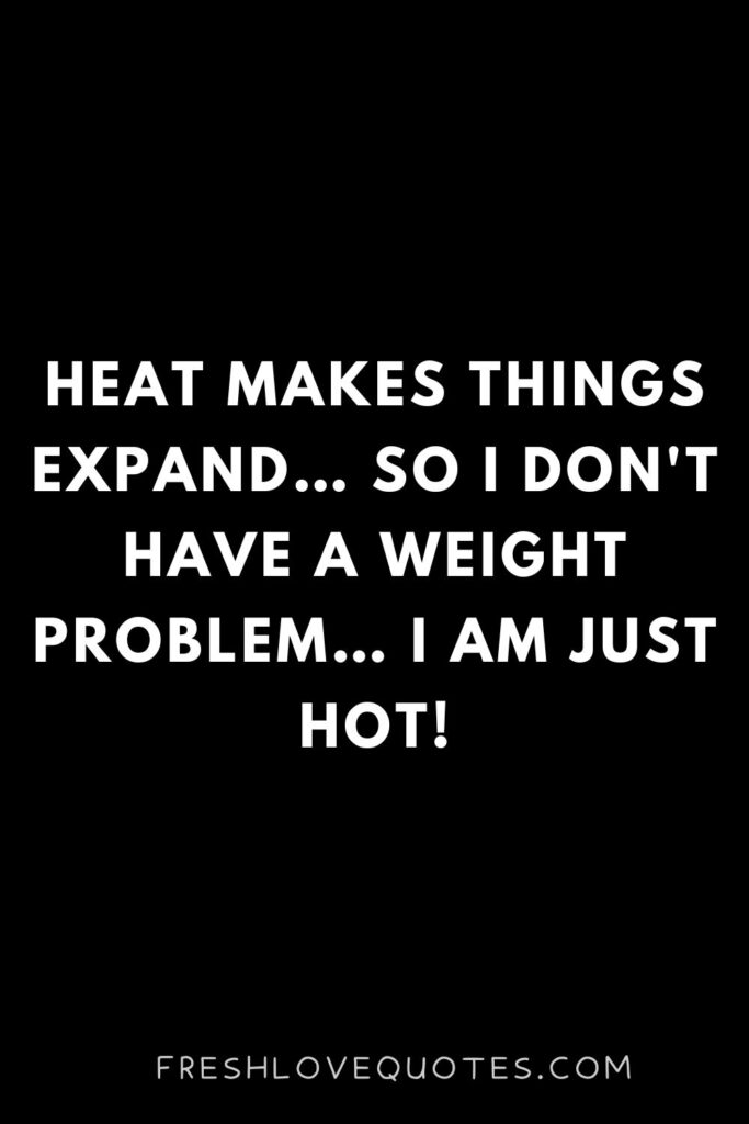 Heat makes things expand… so I don't have a weight problem… I am just hot!