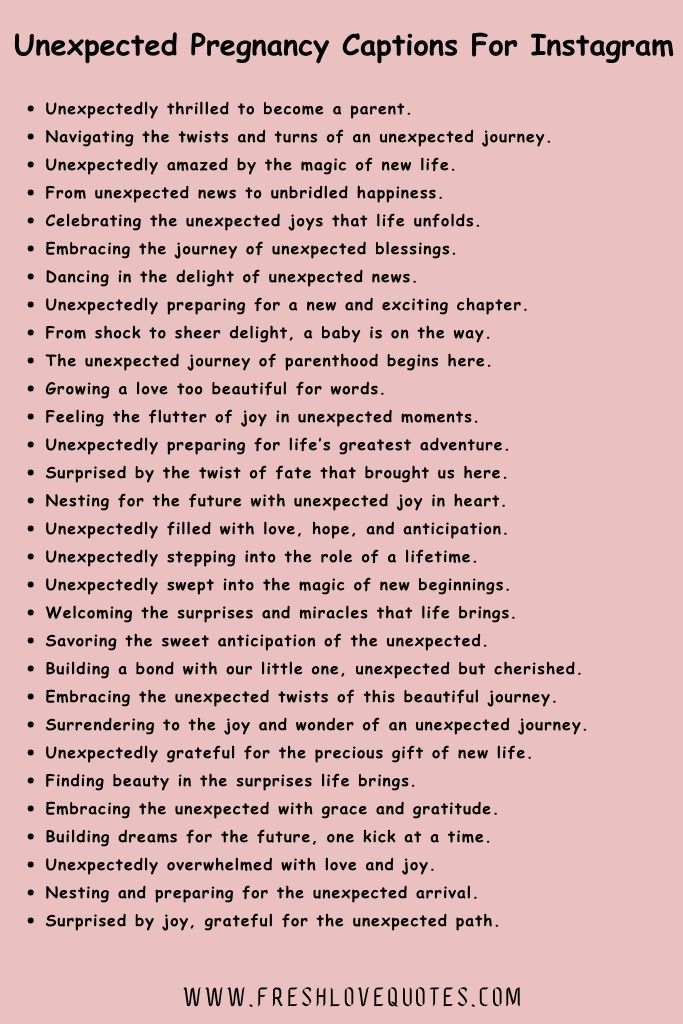 In awe of the miracle growing within me.

Wrapped in the wonder of an unexpected journey.

Life's greatest joy often comes when least expected.

Finding beauty in the surprises life brings.

Embracing the unexpected with grace and gratitude.

Building dreams for the future, one kick at a time.

Unexpectedly overwhelmed with love and joy.

Nesting and preparing for the unexpected arrival.

Surprised by joy, grateful for the unexpected path.